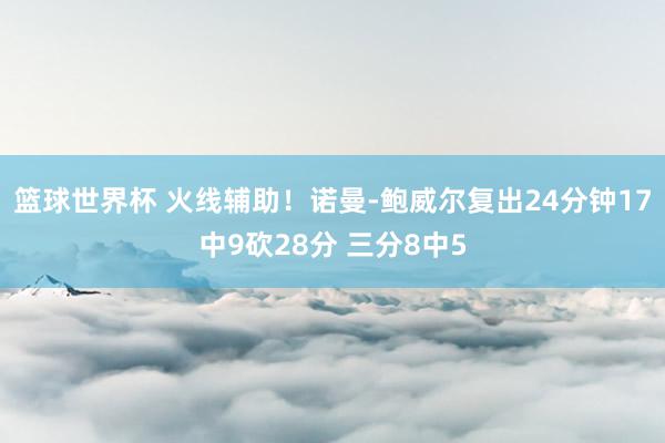 篮球世界杯 火线辅助！诺曼-鲍威尔复出24分钟17中9砍28分 三分8中5