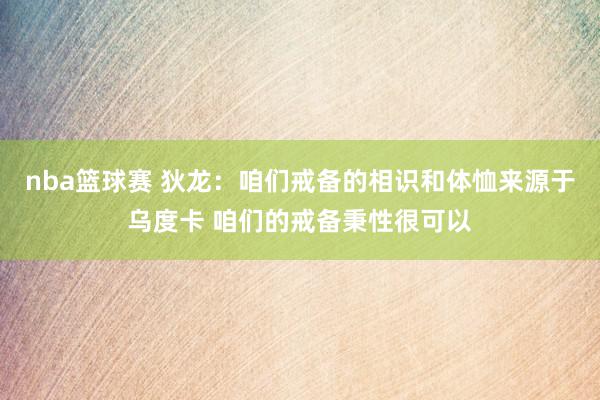 nba篮球赛 狄龙：咱们戒备的相识和体恤来源于乌度卡 咱们的戒备秉性很可以