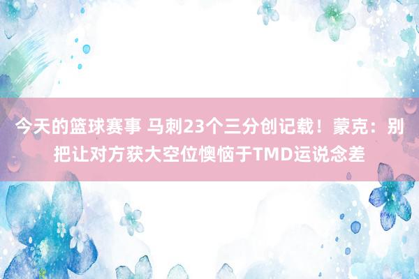 今天的篮球赛事 马刺23个三分创记载！蒙克：别把让对方获大空位懊恼于TMD运说念差