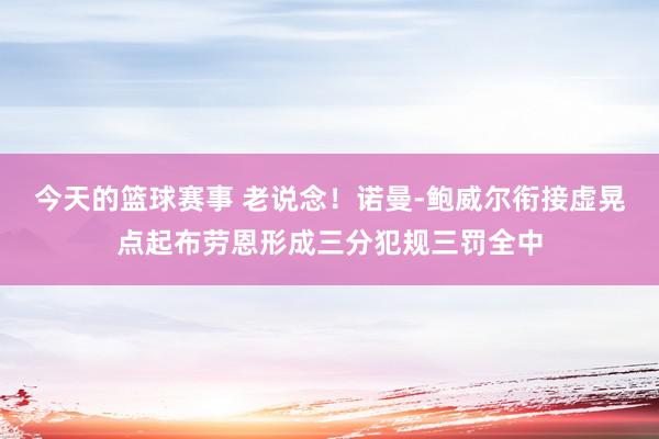 今天的篮球赛事 老说念！诺曼-鲍威尔衔接虚晃点起布劳恩形成三分犯规三罚全中