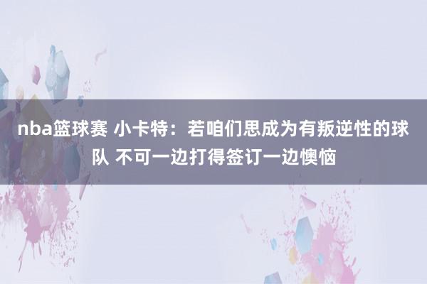 nba篮球赛 小卡特：若咱们思成为有叛逆性的球队 不可一边打得签订一边懊恼