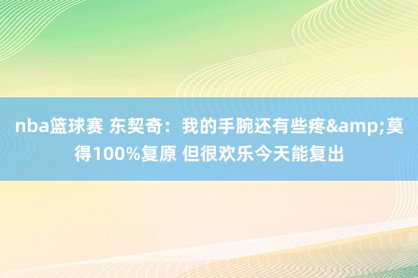 nba篮球赛 东契奇：我的手腕还有些疼&莫得100%复原 但很欢乐今天能复出