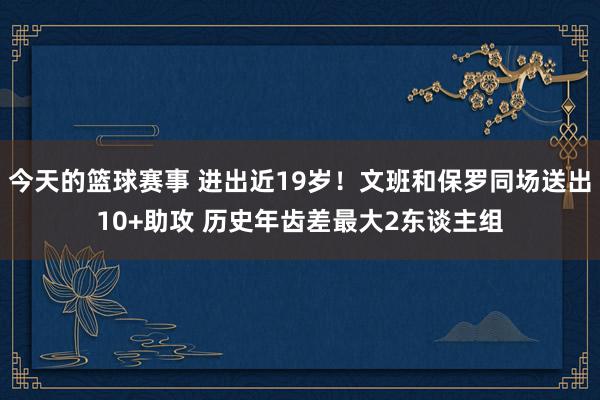 今天的篮球赛事 进出近19岁！文班和保罗同场送出10+助攻 历史年齿差最大2东谈主组