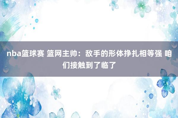 nba篮球赛 篮网主帅：敌手的形体挣扎相等强 咱们接触到了临了