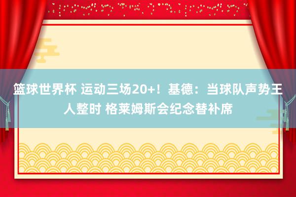 篮球世界杯 运动三场20+！基德：当球队声势王人整时 格莱姆斯会纪念替补席