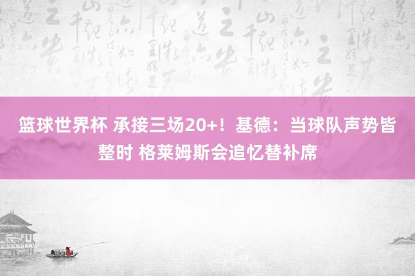 篮球世界杯 承接三场20+！基德：当球队声势皆整时 格莱姆斯会追忆替补席