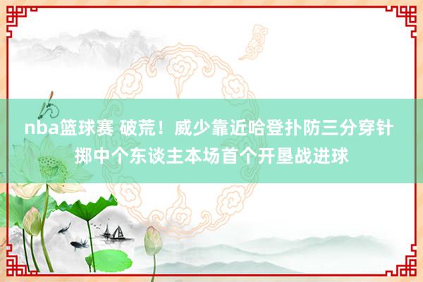 nba篮球赛 破荒！威少靠近哈登扑防三分穿针 掷中个东谈主本场首个开垦战进球