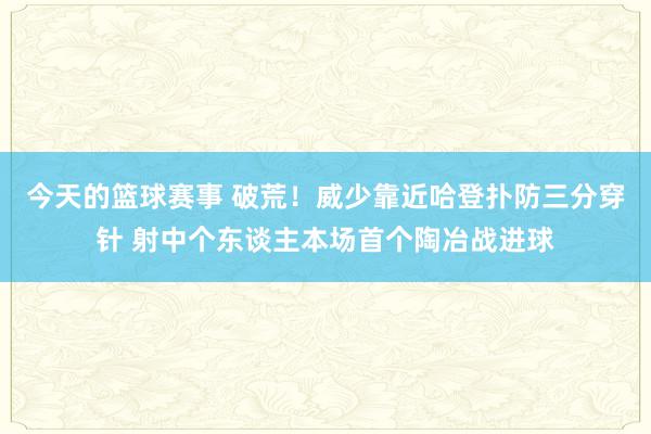 今天的篮球赛事 破荒！威少靠近哈登扑防三分穿针 射中个东谈主本场首个陶冶战进球