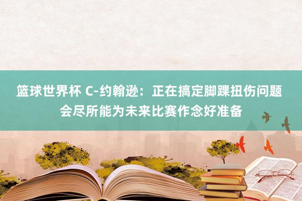 篮球世界杯 C-约翰逊：正在搞定脚踝扭伤问题 会尽所能为未来比赛作念好准备