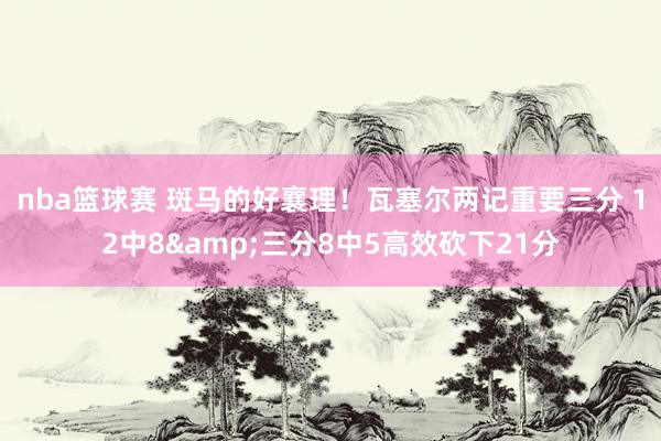 nba篮球赛 斑马的好襄理！瓦塞尔两记重要三分 12中8&三分8中5高效砍下21分