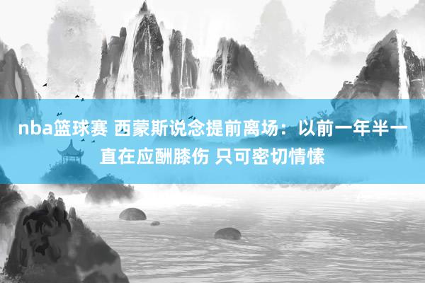 nba篮球赛 西蒙斯说念提前离场：以前一年半一直在应酬膝伤 只可密切情愫