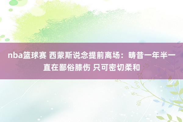 nba篮球赛 西蒙斯说念提前离场：畴昔一年半一直在鄙俗膝伤 只可密切柔和