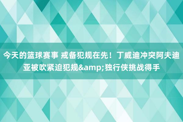 今天的篮球赛事 戒备犯规在先！丁威迪冲突阿夫迪亚被吹紧迫犯规&独行侠挑战得手