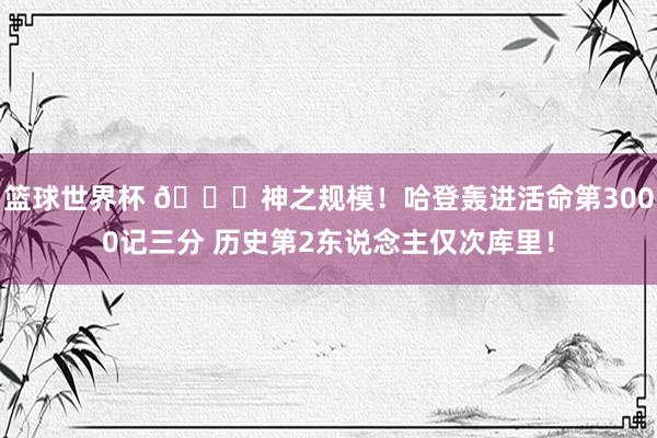 篮球世界杯 😀神之规模！哈登轰进活命第3000记三分 历史第2东说念主仅次库里！