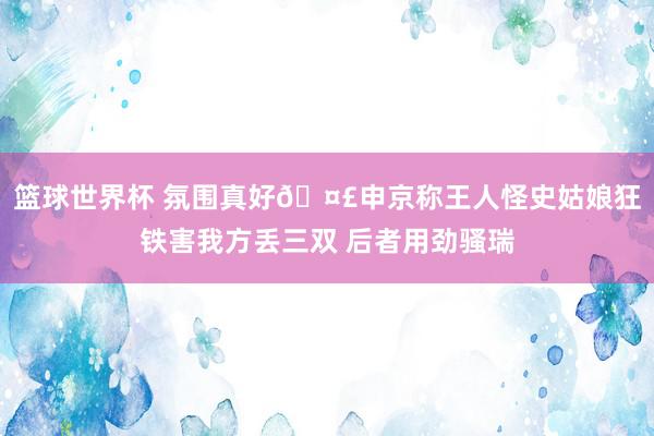 篮球世界杯 氛围真好🤣申京称王人怪史姑娘狂铁害我方丢三双 后者用劲骚瑞