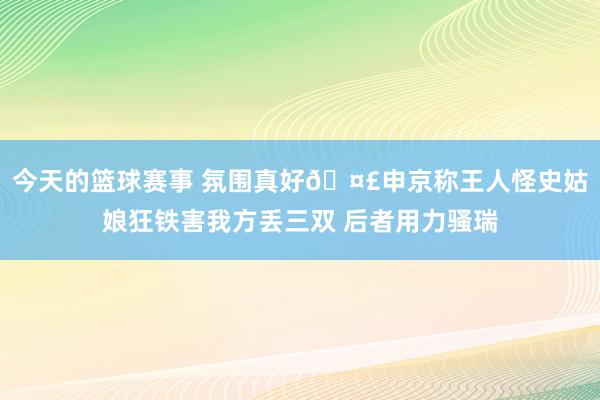 今天的篮球赛事 氛围真好🤣申京称王人怪史姑娘狂铁害我方丢三双 后者用力骚瑞