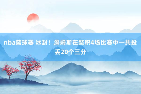 nba篮球赛 冰封！詹姆斯在聚积4场比赛中一共投丢20个三分