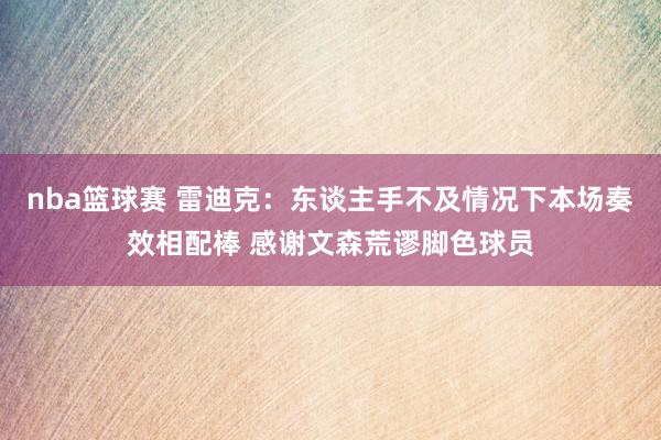 nba篮球赛 雷迪克：东谈主手不及情况下本场奏效相配棒 感谢文森荒谬脚色球员