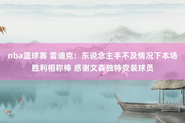 nba篮球赛 雷迪克：东说念主手不及情况下本场胜利相称棒 感谢文森独特变装球员