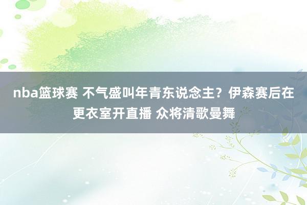 nba篮球赛 不气盛叫年青东说念主？伊森赛后在更衣室开直播 众将清歌曼舞