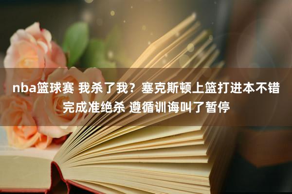 nba篮球赛 我杀了我？塞克斯顿上篮打进本不错完成准绝杀 遵循训诲叫了暂停