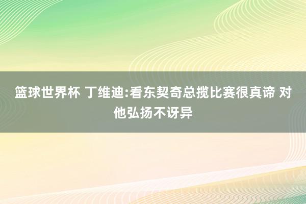 篮球世界杯 丁维迪:看东契奇总揽比赛很真谛 对他弘扬不讶异