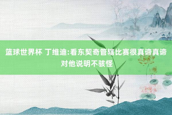 篮球世界杯 丁维迪:看东契奇管辖比赛很真谛真谛 对他说明不骇怪