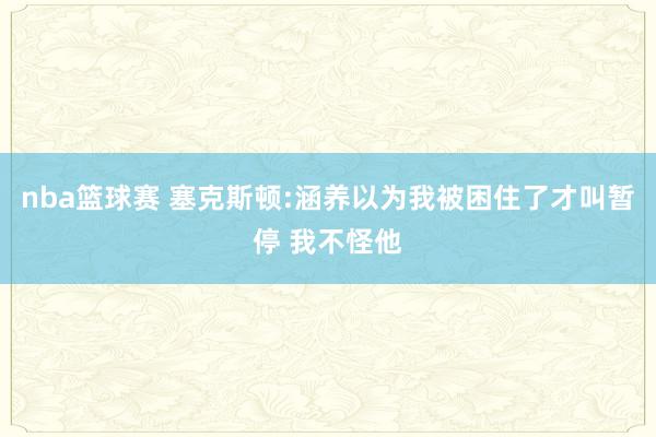 nba篮球赛 塞克斯顿:涵养以为我被困住了才叫暂停 我不怪他