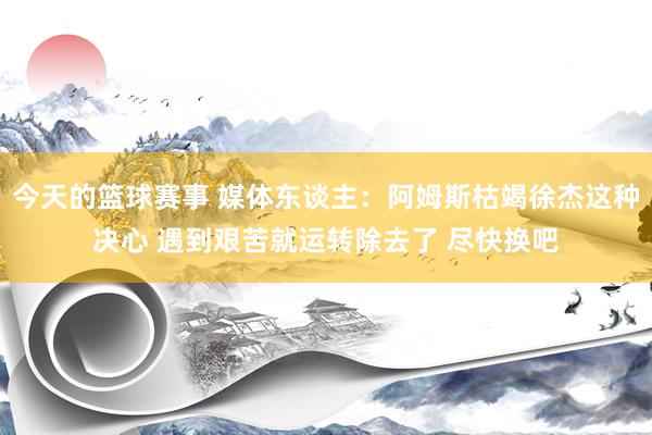 今天的篮球赛事 媒体东谈主：阿姆斯枯竭徐杰这种决心 遇到艰苦就运转除去了 尽快换吧