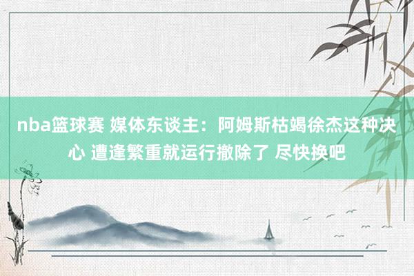 nba篮球赛 媒体东谈主：阿姆斯枯竭徐杰这种决心 遭逢繁重就运行撤除了 尽快换吧