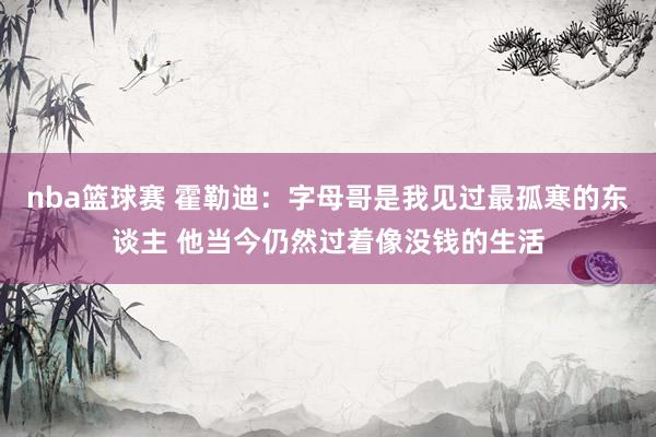 nba篮球赛 霍勒迪：字母哥是我见过最孤寒的东谈主 他当今仍然过着像没钱的生活