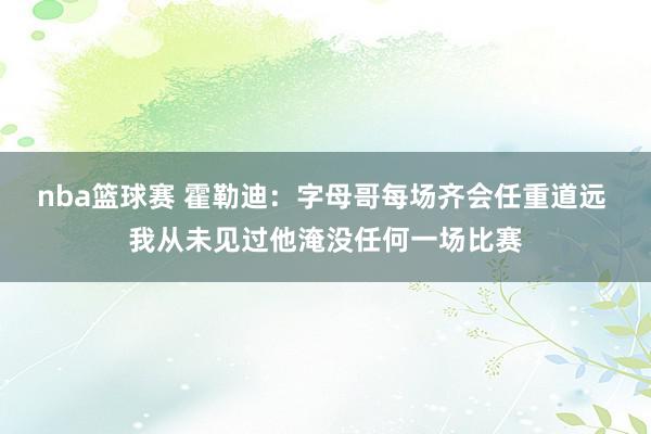 nba篮球赛 霍勒迪：字母哥每场齐会任重道远 我从未见过他淹没任何一场比赛