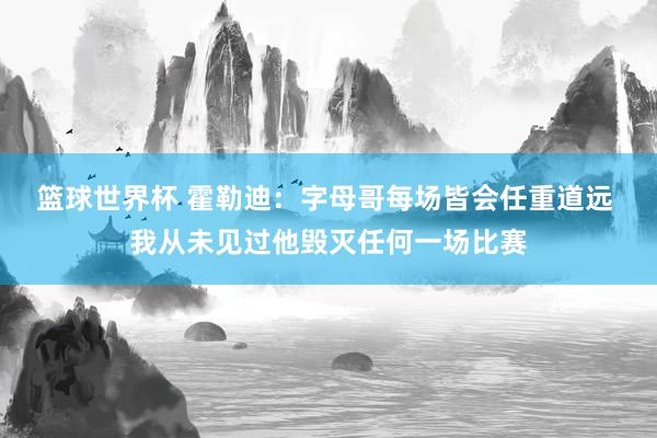 篮球世界杯 霍勒迪：字母哥每场皆会任重道远 我从未见过他毁灭任何一场比赛