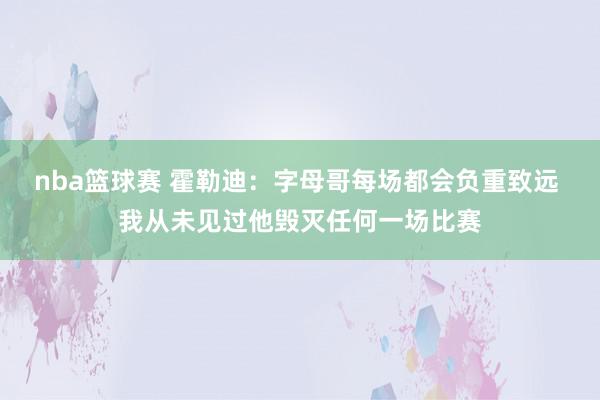 nba篮球赛 霍勒迪：字母哥每场都会负重致远 我从未见过他毁灭任何一场比赛