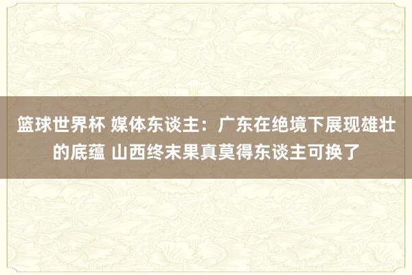 篮球世界杯 媒体东谈主：广东在绝境下展现雄壮的底蕴 山西终末果真莫得东谈主可换了