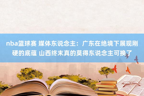 nba篮球赛 媒体东说念主：广东在绝境下展现刚硬的底蕴 山西终末真的莫得东说念主可换了