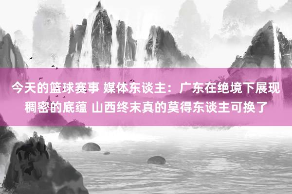 今天的篮球赛事 媒体东谈主：广东在绝境下展现稠密的底蕴 山西终末真的莫得东谈主可换了