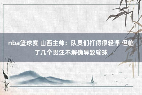 nba篮球赛 山西主帅：队员们打得很轻浮 但临了几个贯注不解确导致输球