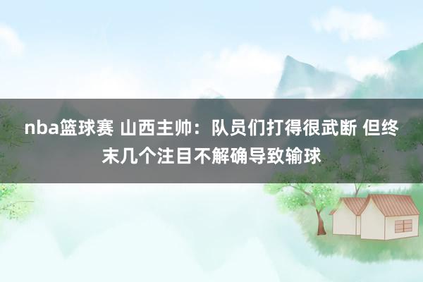 nba篮球赛 山西主帅：队员们打得很武断 但终末几个注目不解确导致输球