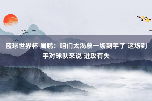 篮球世界杯 周鹏：咱们太渴慕一场到手了 这场到手对球队来说 进攻有失