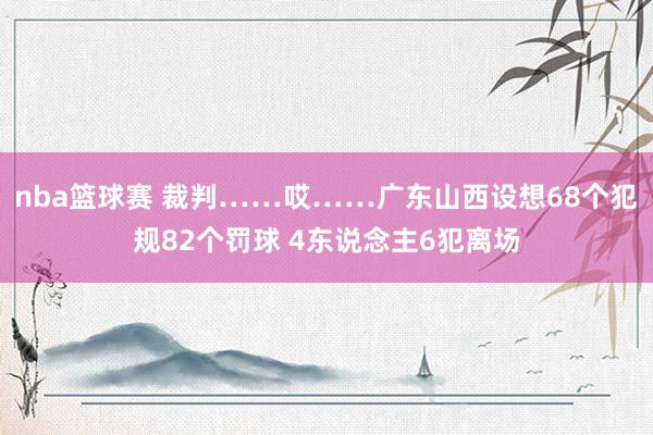 nba篮球赛 裁判……哎……广东山西设想68个犯规82个罚球 4东说念主6犯离场