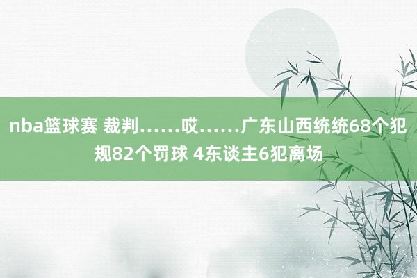 nba篮球赛 裁判……哎……广东山西统统68个犯规82个罚球 4东谈主6犯离场