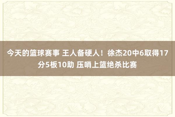 今天的篮球赛事 王人备硬人！徐杰20中6取得17分5板10助 压哨上篮绝杀比赛