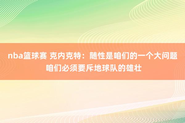 nba篮球赛 克内克特：随性是咱们的一个大问题 咱们必须要斥地球队的雄壮