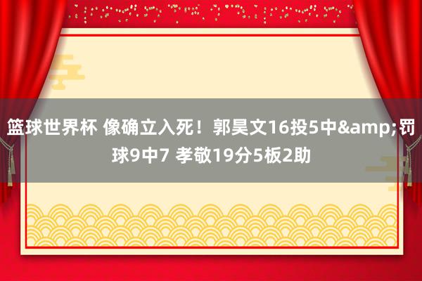 篮球世界杯 像确立入死！郭昊文16投5中&罚球9中7 孝敬19分5板2助