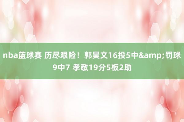 nba篮球赛 历尽艰险！郭昊文16投5中&罚球9中7 孝敬19分5板2助