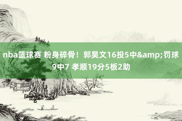 nba篮球赛 粉身碎骨！郭昊文16投5中&罚球9中7 孝顺19分5板2助