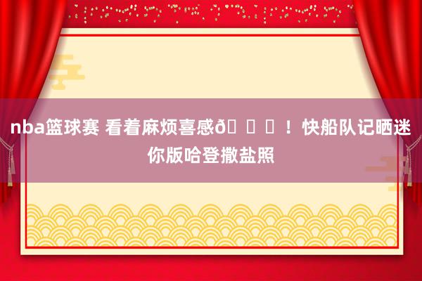 nba篮球赛 看着麻烦喜感😜！快船队记晒迷你版哈登撒盐照