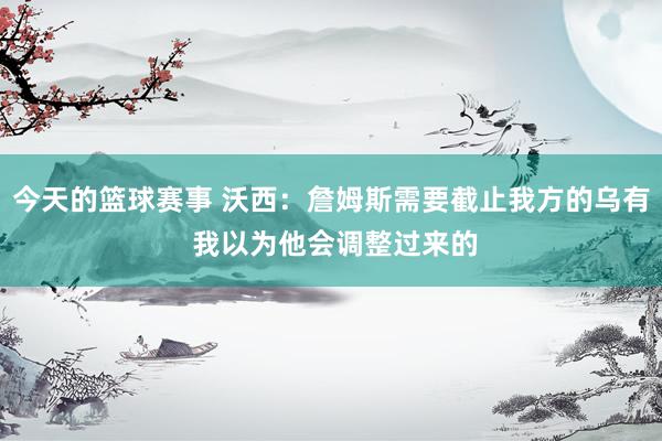 今天的篮球赛事 沃西：詹姆斯需要截止我方的乌有 我以为他会调整过来的