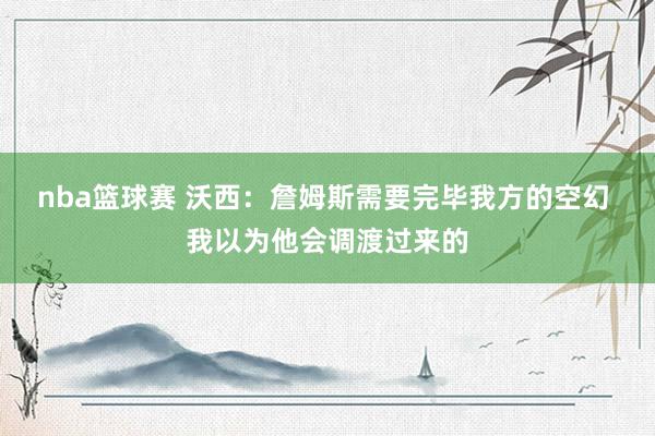 nba篮球赛 沃西：詹姆斯需要完毕我方的空幻 我以为他会调渡过来的